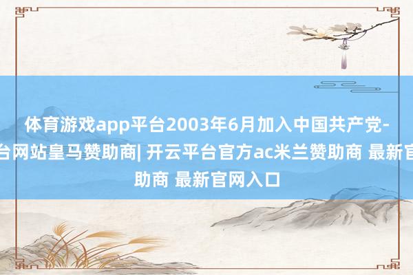 体育游戏app平台2003年6月加入中国共产党-开云平台网站皇马赞助商| 开云平台官方ac米兰赞助商 最新官网入口
