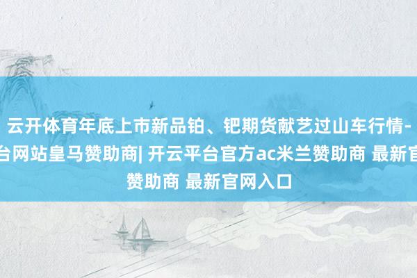 云开体育年底上市新品铂、钯期货献艺过山车行情-开云平台网站皇马赞助商| 开云平台官方ac米兰赞助商 最新官网入口