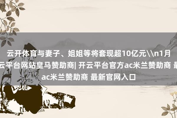 云开体育与妻子、姐姐等将套现超10亿元\n1月6日晚间-开云平台网站皇马赞助商| 开云平台官方ac米兰赞助商 最新官网入口