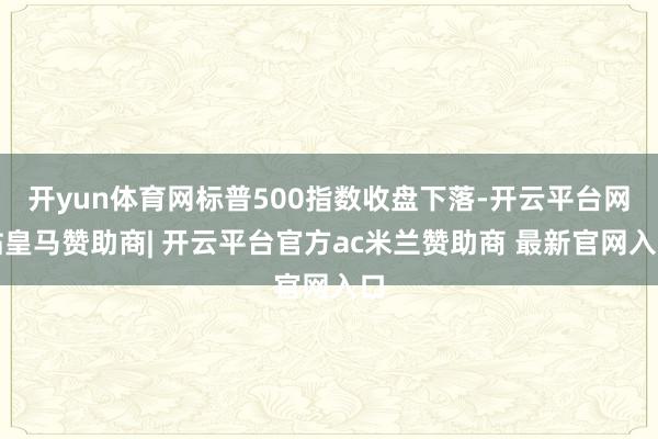 开yun体育网标普500指数收盘下落-开云平台网站皇马赞助商| 开云平台官方ac米兰赞助商 最新官网入口