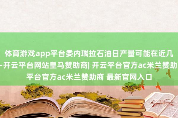 体育游戏app平台委内瑞拉石油日产量可能在近几年加多数十万桶-开云平台网站皇马赞助商| 开云平台官方ac米兰赞助商 最新官网入口