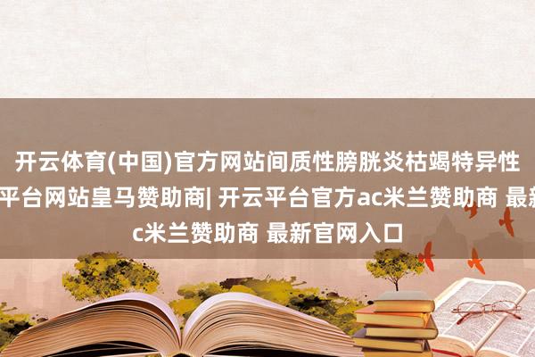 开云体育(中国)官方网站间质性膀胱炎枯竭特异性发达-开云平台网站皇马赞助商| 开云平台官方ac米兰赞助商 最新官网入口