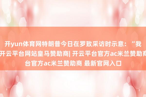 开yun体育网特朗普今日在罗致采访时示意：“我对此一无所知-开云平台网站皇马赞助商| 开云平台官方ac米兰赞助商 最新官网入口