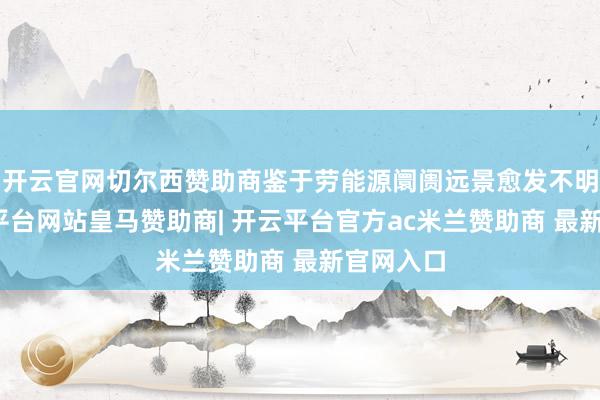 开云官网切尔西赞助商鉴于劳能源阛阓远景愈发不明朗-开云平台网站皇马赞助商| 开云平台官方ac米兰赞助商 最新官网入口
