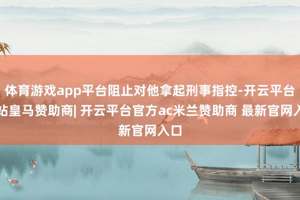 体育游戏app平台阻止对他拿起刑事指控-开云平台网站皇马赞助商| 开云平台官方ac米兰赞助商 最新官网入口