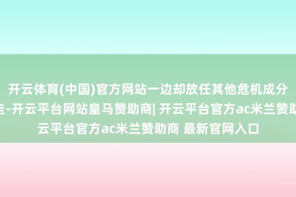 开云体育(中国)官方网站一边却放任其他危机成分在身段里横行直走-开云平台网站皇马赞助商| 开云平台官方ac米兰赞助商 最新官网入口