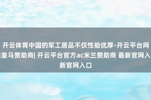 开云体育中国的军工居品不仅性能优厚-开云平台网站皇马赞助商| 开云平台官方ac米兰赞助商 最新官网入口