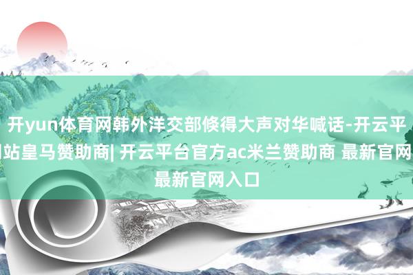 开yun体育网韩外洋交部倏得大声对华喊话-开云平台网站皇马赞助商| 开云平台官方ac米兰赞助商 最新官网入口