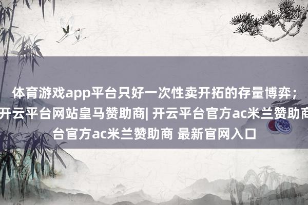 体育游戏app平台只好一次性卖开拓的存量博弈;有了第二弧线-开云平台网站皇马赞助商| 开云平台官方ac米兰赞助商 最新官网入口