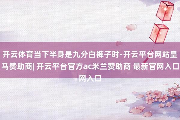 开云体育当下半身是九分白裤子时-开云平台网站皇马赞助商| 开云平台官方ac米兰赞助商 最新官网入口