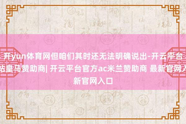 开yun体育网但咱们其时还无法明确说出-开云平台网站皇马赞助商| 开云平台官方ac米兰赞助商 最新官网入口
