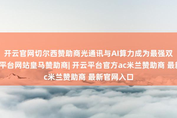开云官网切尔西赞助商光通讯与AI算力成为最强双引擎-开云平台网站皇马赞助商| 开云平台官方ac米兰赞助商 最新官网入口