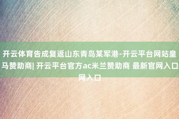 开云体育告成复返山东青岛某军港-开云平台网站皇马赞助商| 开云平台官方ac米兰赞助商 最新官网入口