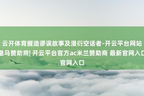 云开体育握造谬误故事及漫衍空话者-开云平台网站皇马赞助商| 开云平台官方ac米兰赞助商 最新官网入口